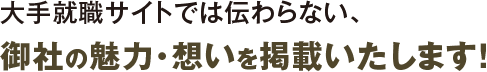 大手就職サイトでは伝わらない、御社の魅力・想いを掲載いたします！